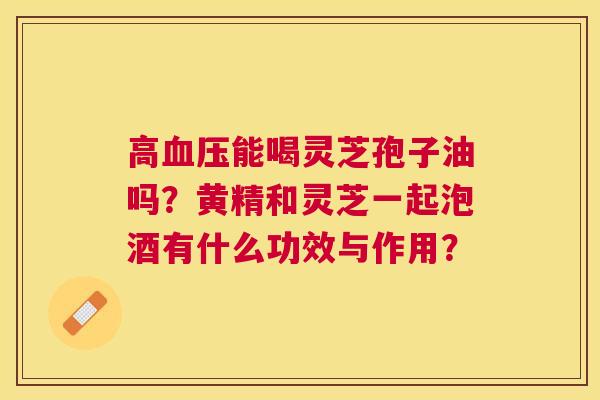 高能喝灵芝孢子油吗?黄精和灵芝一起泡酒有什么功效与作用? 高能喝灵芝孢子油吗?黄精和灵芝一起泡酒有什么功效与作用?
