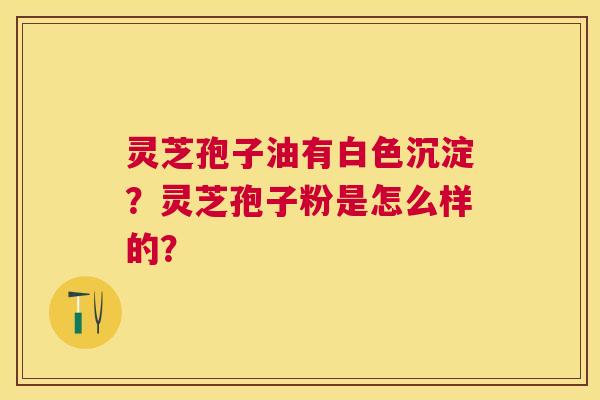 灵芝孢子油有白色沉淀?灵芝孢子粉是怎么样的? 灵芝孢子油有白色沉淀?灵芝孢子粉是怎么样的?