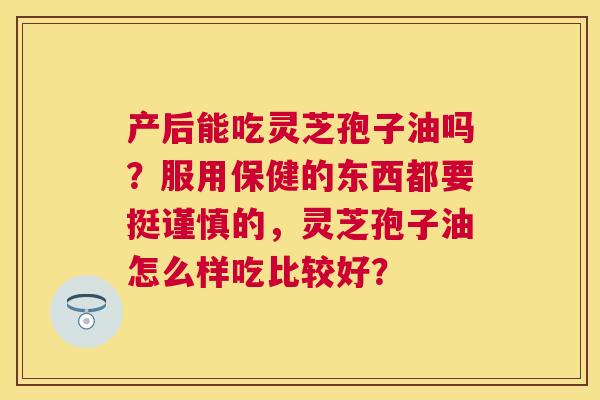 产后能吃灵芝孢子油吗?服用保健的东西都要挺谨慎的,灵芝孢子油怎么样吃比较好? 产后能吃灵芝孢子油吗?服用保健的东西都要挺谨慎的,灵芝孢子油怎么样吃比较好?
