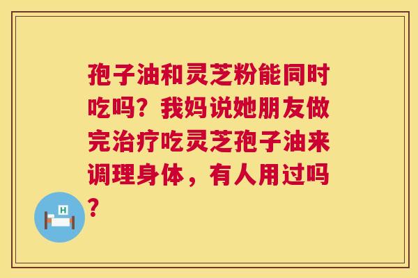 孢子油和灵芝粉能同时吃吗?我妈说她朋友做完吃灵芝孢子油来调理身体,有人用过吗? 孢子油和灵芝粉能同时吃吗?我妈说她朋友做完吃灵芝孢子油来调理身体,有人用过吗?