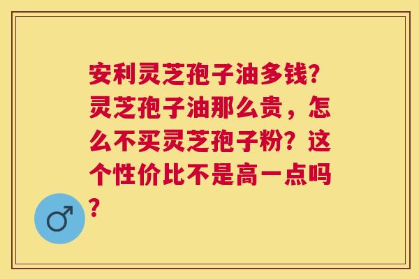 安利灵芝孢子油多钱？灵芝孢子油那么贵，怎么不买灵芝孢子粉？这个性价比不是高一点吗？