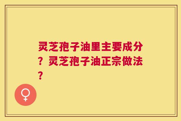 灵芝孢子油里主要成分?灵芝孢子油正宗做法? 灵芝孢子油里主要成分?灵芝孢子油正宗做法?