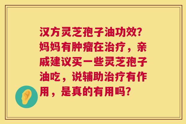 汉方灵芝孢子油功效？妈妈有在，亲戚建议买一些灵芝孢子油吃，说辅助有作用，是真的有用吗？