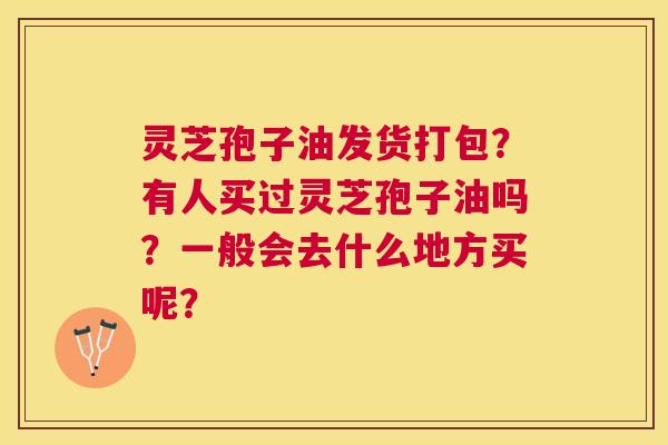 灵芝孢子油发货打包？有人买过灵芝孢子油吗？一般会去什么地方买呢？