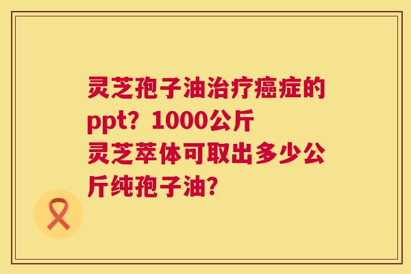 灵芝孢子油症的ppt?1000公斤灵芝萃体可取出多少公斤纯孢子油? 灵芝孢子油症的ppt?1000公斤灵芝萃体可取出多少公斤纯孢子油?