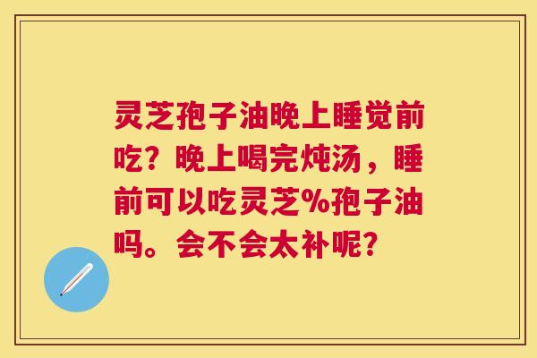 灵芝孢子油晚上睡觉前吃？晚上喝完炖汤，睡前可以吃灵芝%孢子油吗。会不会太补呢？
