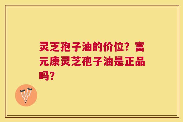 灵芝孢子油的价位?富元康灵芝孢子油是正品吗? 灵芝孢子油的价位?富元康灵芝孢子油是正品吗?