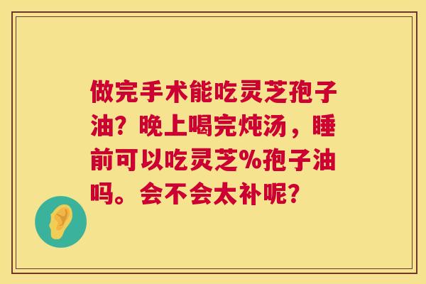 做完手术能吃灵芝孢子油?晚上喝完炖汤,睡前可以吃灵芝%孢子油吗。会不会太补呢? 做完手术能吃灵芝孢子油?晚上喝完炖汤,睡前可以吃灵芝%孢子油吗。会不会太补呢?