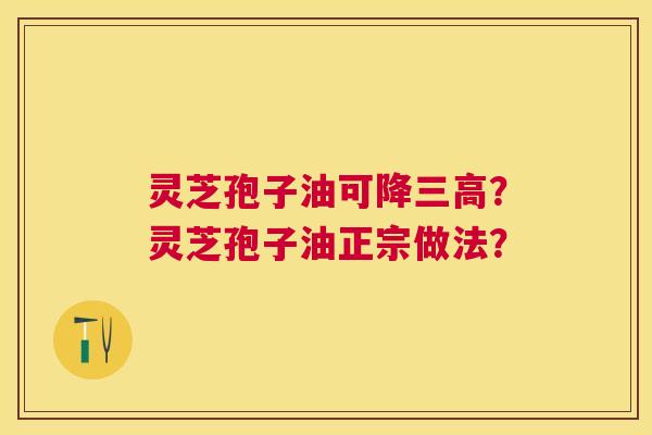 灵芝孢子油可降?灵芝孢子油正宗做法? 灵芝孢子油可降?灵芝孢子油正宗做法?