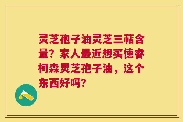 灵芝孢子油灵芝三萜含量?家人近想买德睿柯森灵芝孢子油,这个东西好吗? 灵芝孢子油灵芝三萜含量?家人近想买德睿柯森灵芝孢子油,这个东西好吗?