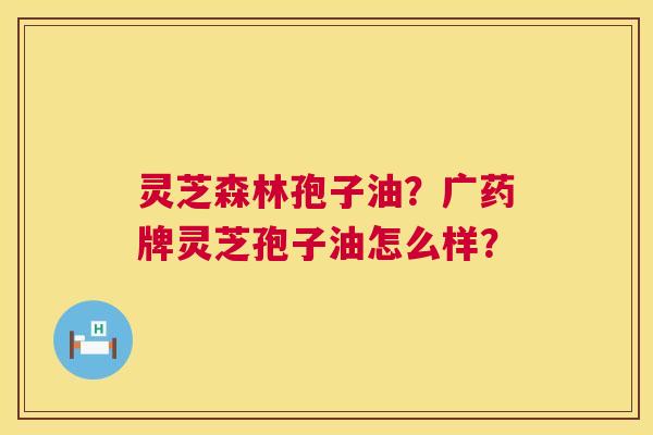 灵芝森林孢子油?广药牌灵芝孢子油怎么样? 灵芝森林孢子油?广药牌灵芝孢子油怎么样?