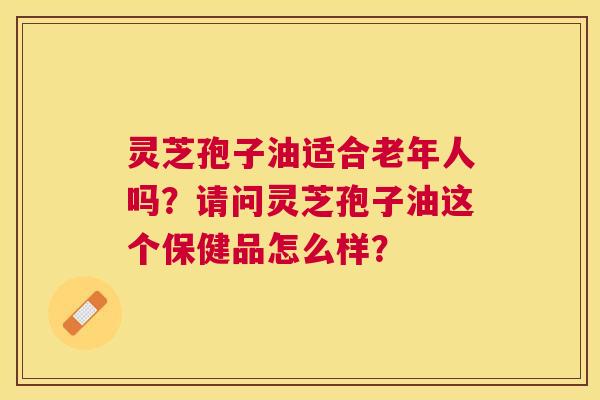 灵芝孢子油适合老年人吗？请问灵芝孢子油这个保健品怎么样？