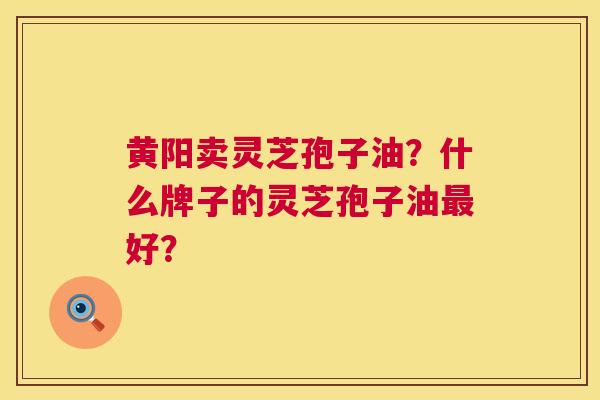 黄阳卖灵芝孢子油?什么牌子的灵芝孢子油好? 黄阳卖灵芝孢子油?什么牌子的灵芝孢子油好?