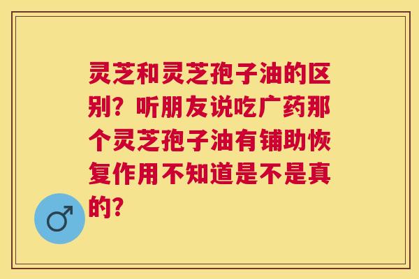 灵芝和灵芝孢子油的区别?听朋友说吃广药那个灵芝孢子油有铺助恢复作用不知道是不是真的? 灵芝和灵芝孢子油的区别?听朋友说吃广药那个灵芝孢子油有铺助恢复作用不知道是不是真的?