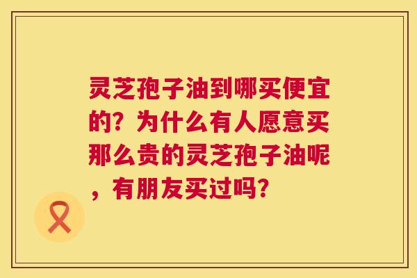 灵芝孢子油到哪买便宜的？为什么有人愿意买那么贵的灵芝孢子油呢，有朋友买过吗？