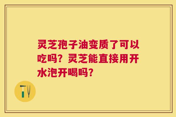 灵芝孢子油变质了可以吃吗？灵芝能直接用开水泡开喝吗？