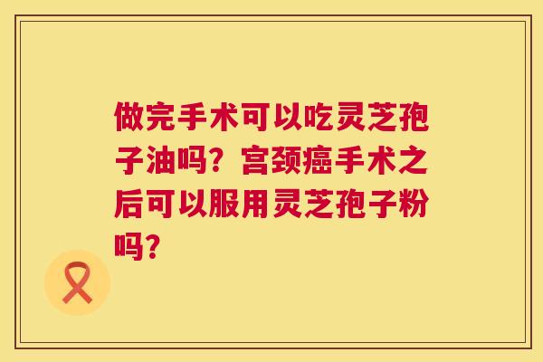 做完手术可以吃灵芝孢子油吗?宫颈手术之后可以服用灵芝孢子粉吗? 做完手术可以吃灵芝孢子油吗?宫颈手术之后可以服用灵芝孢子粉吗?