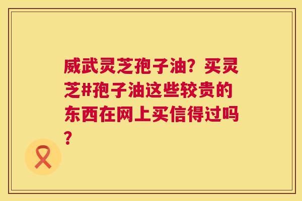 威武灵芝孢子油?买灵芝#孢子油这些较贵的东西在网上买信得过吗? 威武灵芝孢子油?买灵芝#孢子油这些较贵的东西在网上买信得过吗?