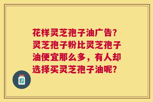 花样灵芝孢子油广告?灵芝孢子粉比灵芝孢子油便宜那么多,有人却选择买灵芝孢子油呢? 花样灵芝孢子油广告?灵芝孢子粉比灵芝孢子油便宜那么多,有人却选择买灵芝孢子油呢?