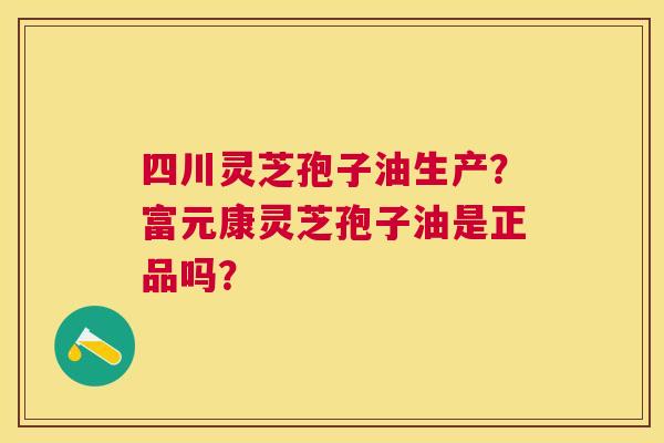 四川灵芝孢子油生产?富元康灵芝孢子油是正品吗? 四川灵芝孢子油生产?富元康灵芝孢子油是正品吗?