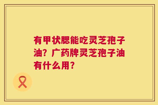 有甲状腮能吃灵芝孢子油?广药牌灵芝孢子油有什么用? 有甲状腮能吃灵芝孢子油?广药牌灵芝孢子油有什么用?