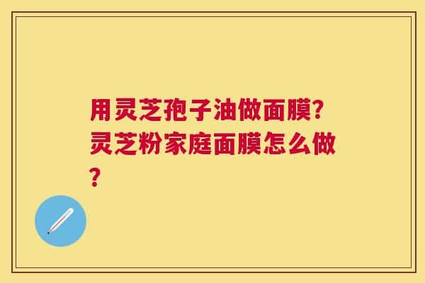 用灵芝孢子油做面膜?灵芝粉家庭面膜怎么做? 用灵芝孢子油做面膜?灵芝粉家庭面膜怎么做?