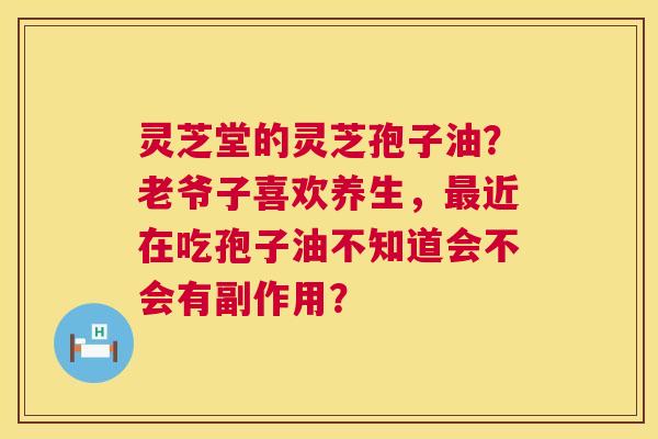灵芝堂的灵芝孢子油？老爷子喜欢养生，近在吃孢子油不知道会不会有副作用？
