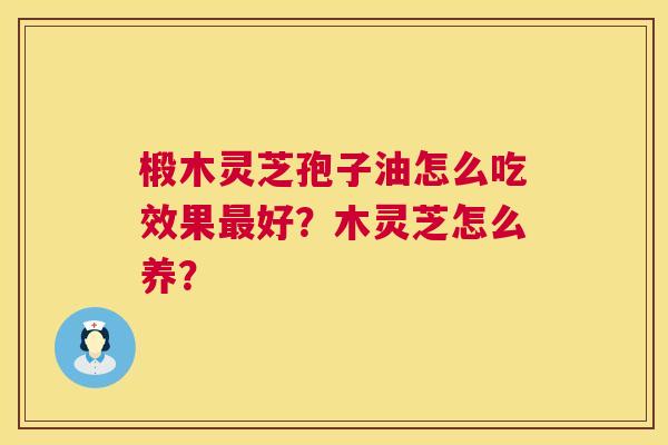 椴木灵芝孢子油怎么吃效果好?木灵芝怎么养? 椴木灵芝孢子油怎么吃效果好?木灵芝怎么养?