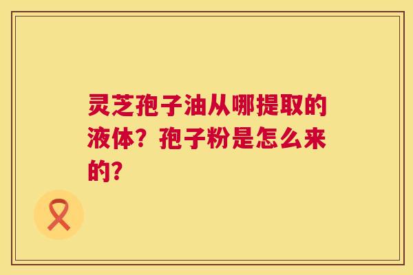 灵芝孢子油从哪提取的液体?孢子粉是怎么来的? 灵芝孢子油从哪提取的液体?孢子粉是怎么来的?
