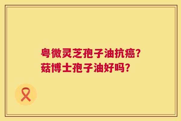 粤微灵芝孢子油抗？菇博士孢子油好吗？