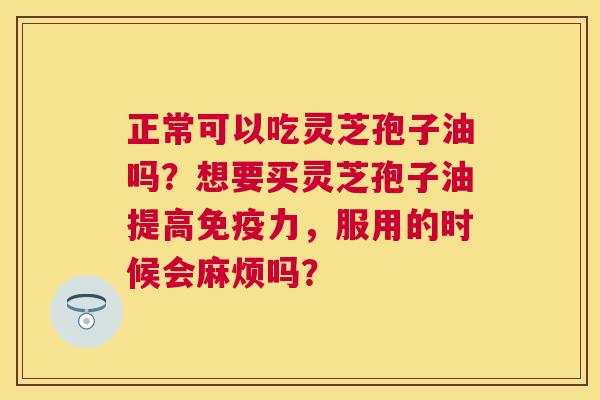 正常可以吃灵芝孢子油吗?想要买灵芝孢子油提高免疫力,服用的时候会麻烦吗? 正常可以吃灵芝孢子油吗?想要买灵芝孢子油提高免疫力,服用的时候会麻烦吗?