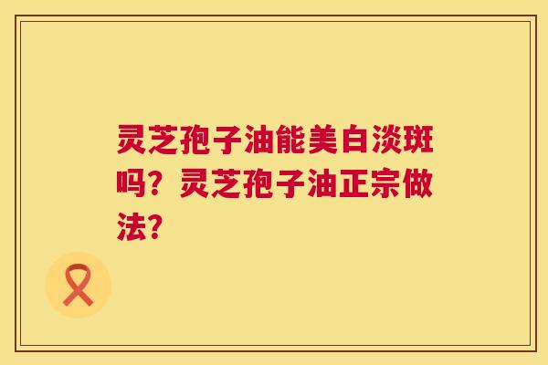 灵芝孢子油能美白淡斑吗?灵芝孢子油正宗做法? 灵芝孢子油能美白淡斑吗?灵芝孢子油正宗做法?
