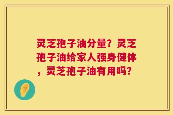 灵芝孢子油分量？灵芝孢子油给家人强身健体，灵芝孢子油有用吗？