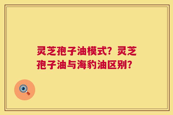 灵芝孢子油模式?灵芝孢子油与海豹油区别? 灵芝孢子油模式?灵芝孢子油与海豹油区别?