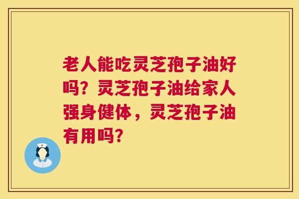 老人能吃灵芝孢子油好吗?灵芝孢子油给家人强身健体,灵芝孢子油有用吗? 老人能吃灵芝孢子油好吗?灵芝孢子油给家人强身健体,灵芝孢子油有用吗?