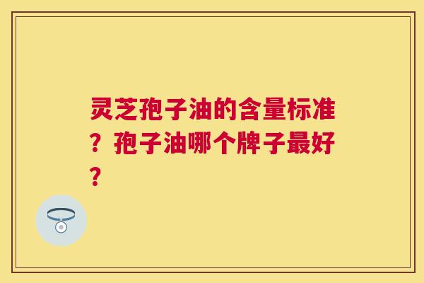 灵芝孢子油的含量标准?孢子油哪个牌子好? 灵芝孢子油的含量标准?孢子油哪个牌子好?