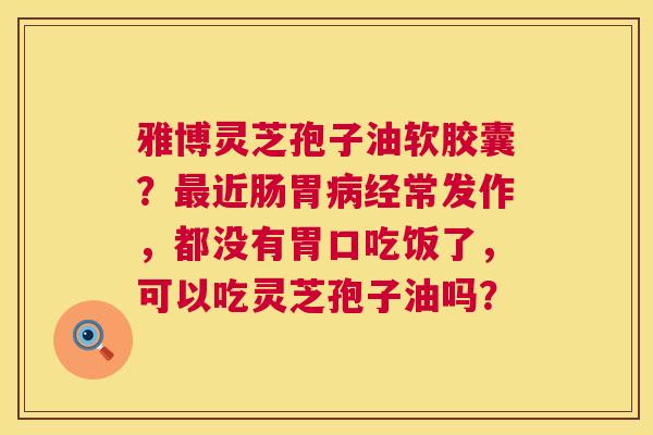 雅博灵芝孢子油软胶囊?近肠胃经常发作,都没有胃口吃饭了,可以吃灵芝孢子油吗? 雅博灵芝孢子油软胶囊?近肠胃经常发作,都没有胃口吃饭了,可以吃灵芝孢子油吗?