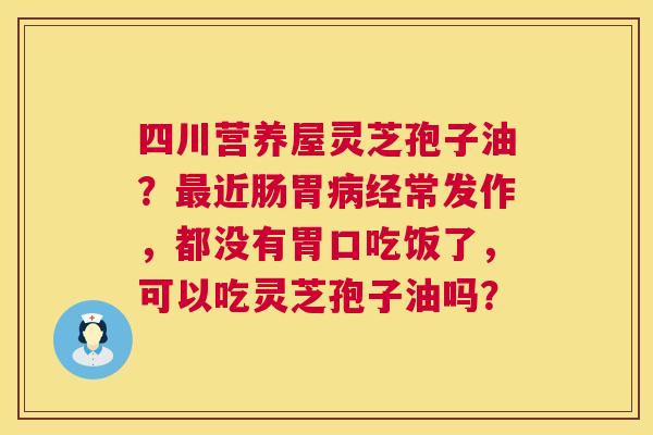 四川营养屋灵芝孢子油?近肠胃经常发作,都没有胃口吃饭了,可以吃灵芝孢子油吗? 四川营养屋灵芝孢子油?近肠胃经常发作,都没有胃口吃饭了,可以吃灵芝孢子油吗?