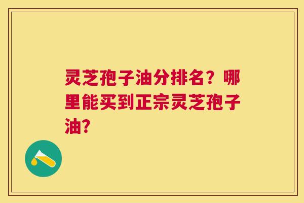 灵芝孢子油分排名?哪里能买到正宗灵芝孢子油? 灵芝孢子油分排名?哪里能买到正宗灵芝孢子油?