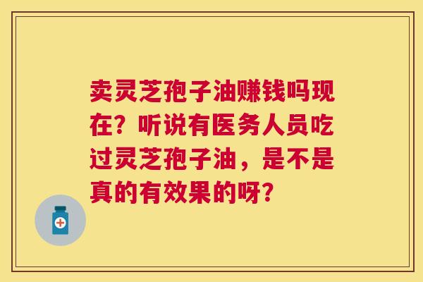 卖灵芝孢子油赚钱吗现在？听说有医务人员吃过灵芝孢子油，是不是真的有效果的呀？