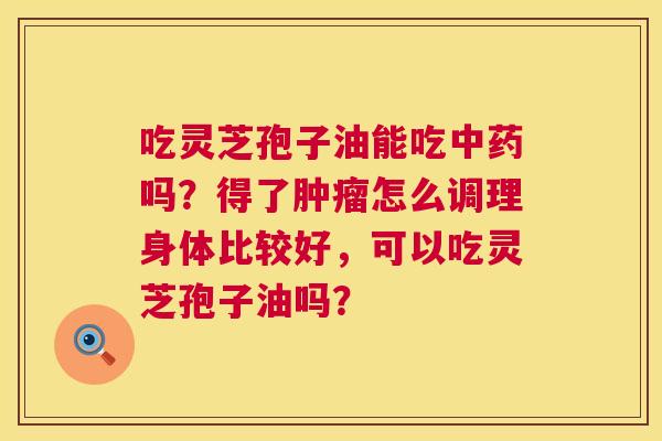 吃灵芝孢子油能吃吗?得了怎么调理身体比较好,可以吃灵芝孢子油吗? 吃灵芝孢子油能吃吗?得了怎么调理身体比较好,可以吃灵芝孢子油吗?
