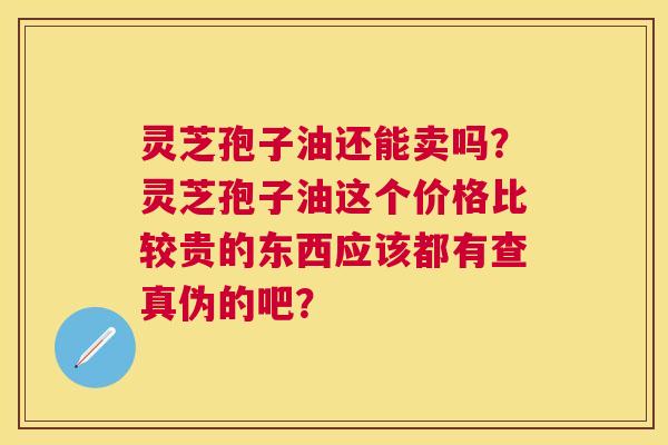 灵芝孢子油还能卖吗？灵芝孢子油这个价格比较贵的东西应该都有查真伪的吧？