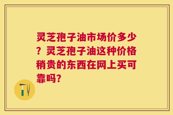 灵芝孢子油市场价多少？灵芝孢子油这种价格稍贵的东西在网上买可靠吗？