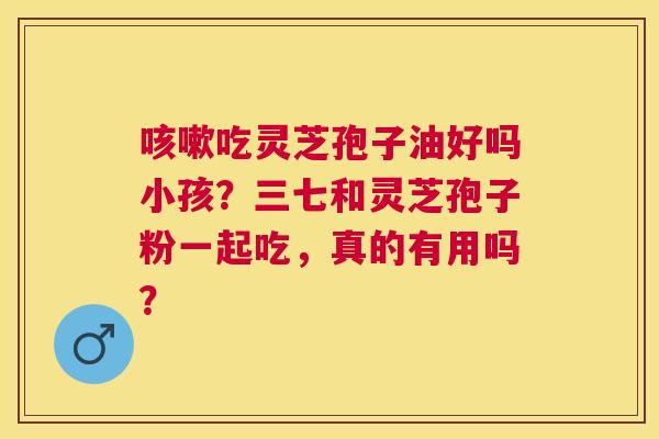 吃灵芝孢子油好吗小孩?三七和灵芝孢子粉一起吃,真的有用吗? 吃灵芝孢子油好吗小孩?三七和灵芝孢子粉一起吃,真的有用吗?