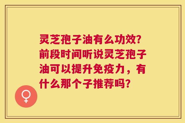 灵芝孢子油有么功效?前段时间听说灵芝孢子油可以提升免疫力,有什么那个子推荐吗? 灵芝孢子油有么功效?前段时间听说灵芝孢子油可以提升免疫力,有什么那个子推荐吗?