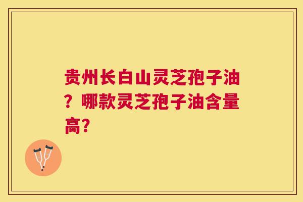 贵州长白山灵芝孢子油?哪款灵芝孢子油含量高? 贵州长白山灵芝孢子油?哪款灵芝孢子油含量高?
