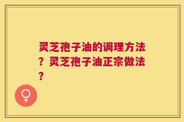 灵芝孢子油的调理方法?灵芝孢子油正宗做法? 灵芝孢子油的调理方法?灵芝孢子油正宗做法?