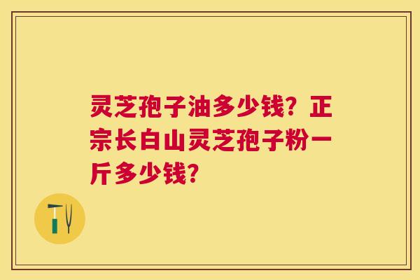 灵芝孢子油多少钱？正宗长白山灵芝孢子粉一斤多少钱？