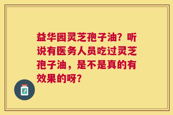 益华园灵芝孢子油？听说有医务人员吃过灵芝孢子油，是不是真的有效果的呀？