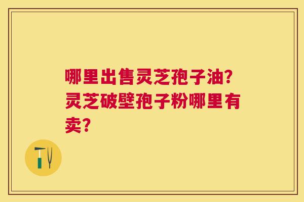 哪里出售灵芝孢子油?灵芝破壁孢子粉哪里有卖? 哪里出售灵芝孢子油?灵芝破壁孢子粉哪里有卖?